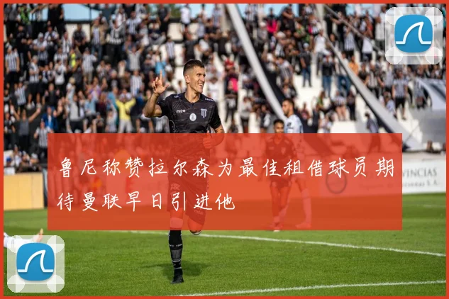 鲁尼称赞拉尔森为最佳租借球员期待曼联早日引进他
