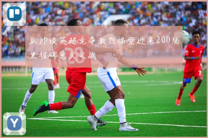 瓜帅谈英超竞争激烈福登迎来200场里程碑意义之战