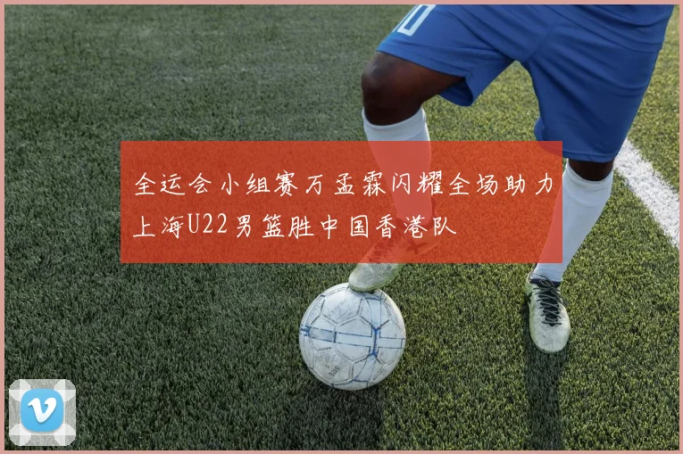全运会小组赛万孟霖闪耀全场助力上海U22男篮胜中国香港队