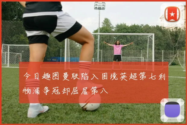 今日趣图曼联陷入困境英超第七利物浦争冠却屈居第八