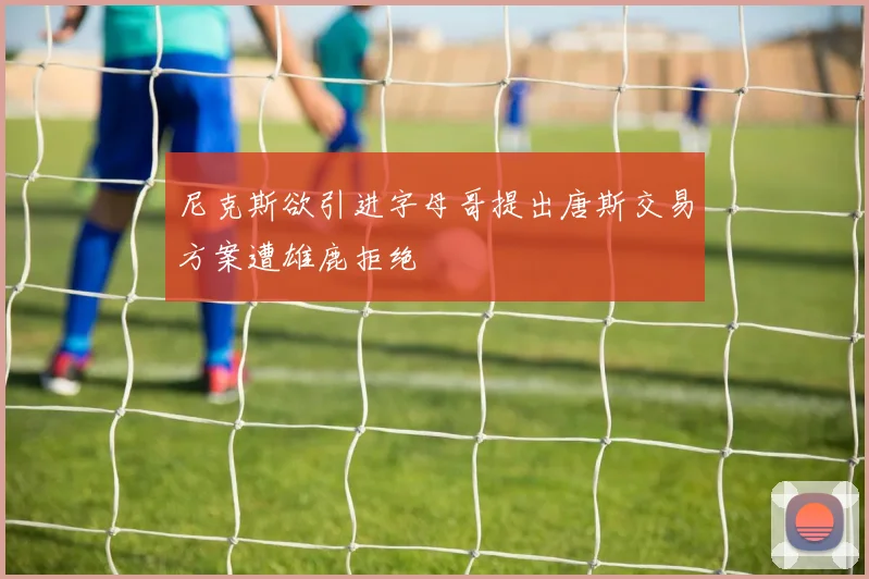 尼克斯欲引进字母哥提出唐斯交易方案遭雄鹿拒绝