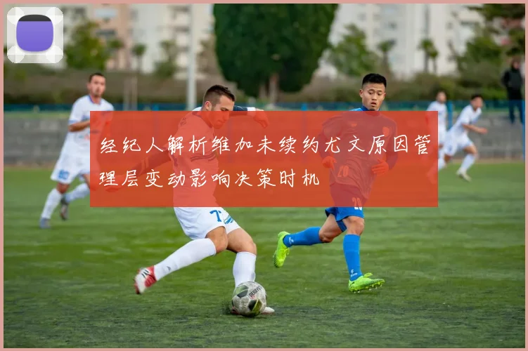 经纪人解析维加未续约尤文原因管理层变动影响决策时机