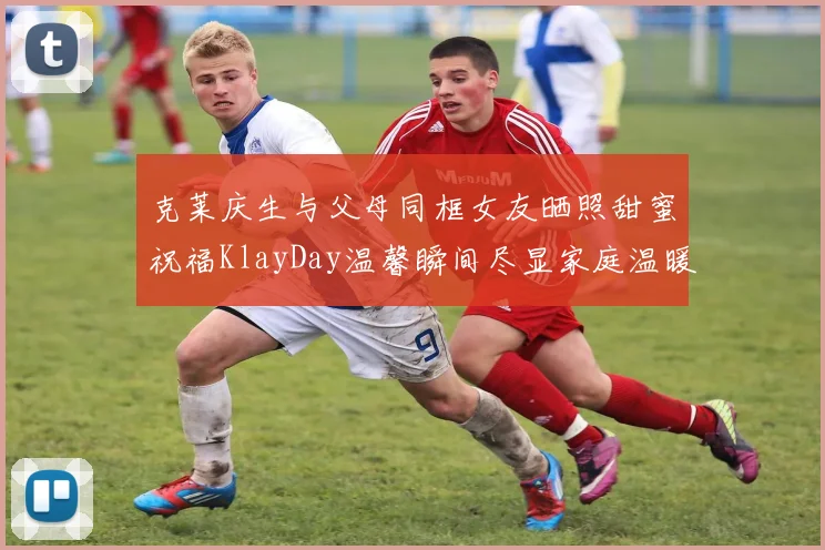克莱庆生与父母同框女友晒照甜蜜祝福KlayDay温馨瞬间尽显家庭温暖