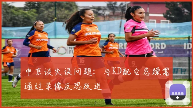 申京谈失误问题：与KD配合急躁需通过录像反思改进