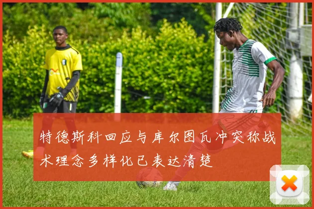特德斯科回应与库尔图瓦冲突称战术理念多样化已表达清楚