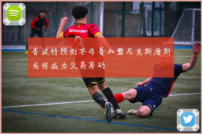 香波特预测字母哥加盟尼克斯唐斯或将成为交易筹码