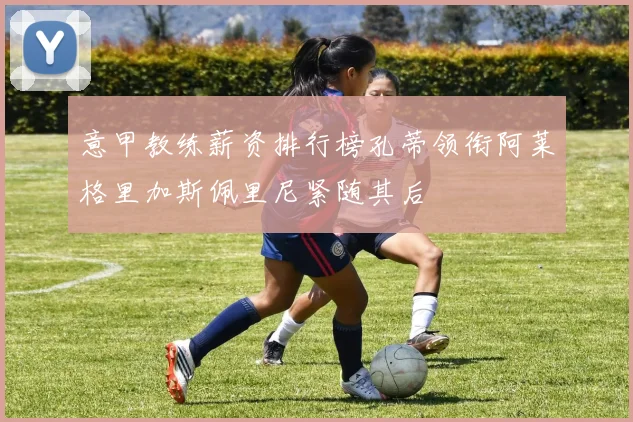 意甲教练薪资排行榜孔蒂领衔阿莱格里加斯佩里尼紧随其后