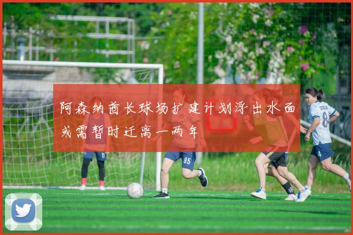 阿森纳酋长球场扩建计划浮出水面或需暂时迁离一两年