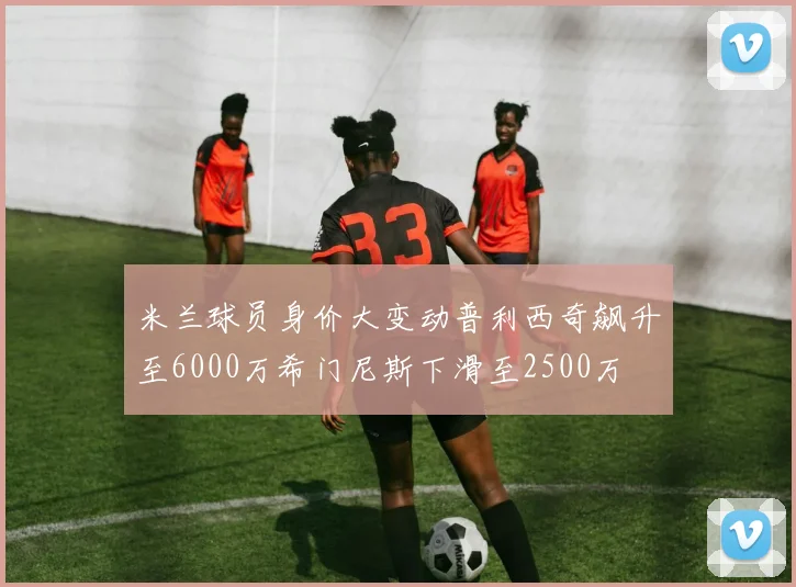 米兰球员身价大变动普利西奇飙升至6000万希门尼斯下滑至2500万