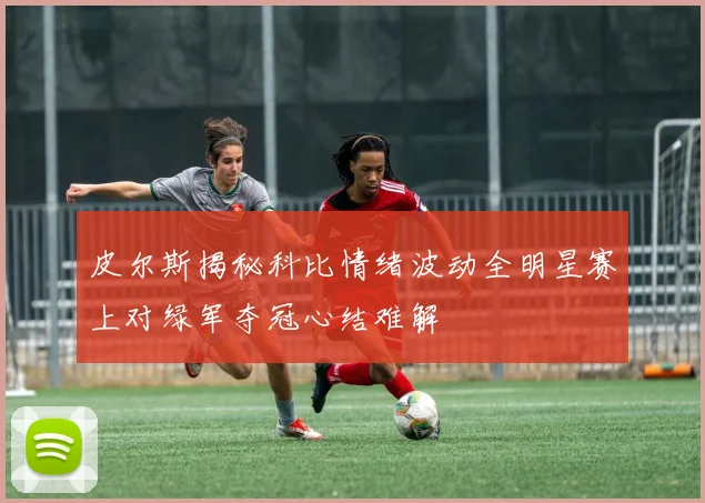 皮尔斯揭秘科比情绪波动全明星赛上对绿军夺冠心结难解