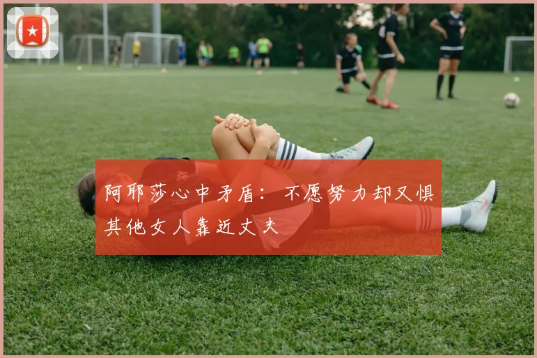 阿耶莎心中矛盾：不愿努力却又惧其他女人靠近丈夫