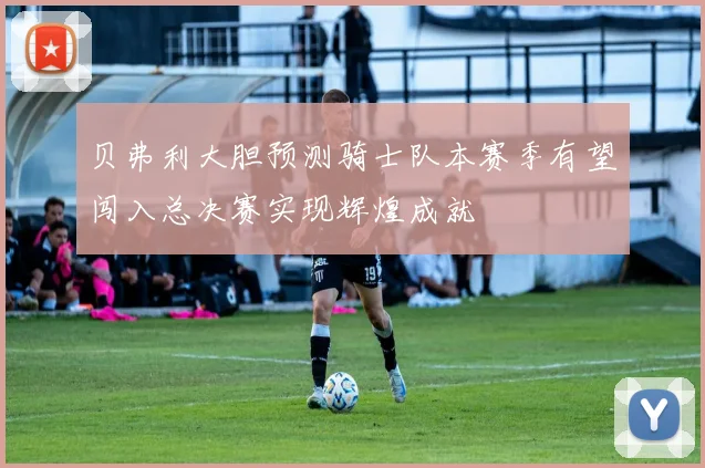 贝弗利大胆预测骑士队本赛季有望闯入总决赛实现辉煌成就