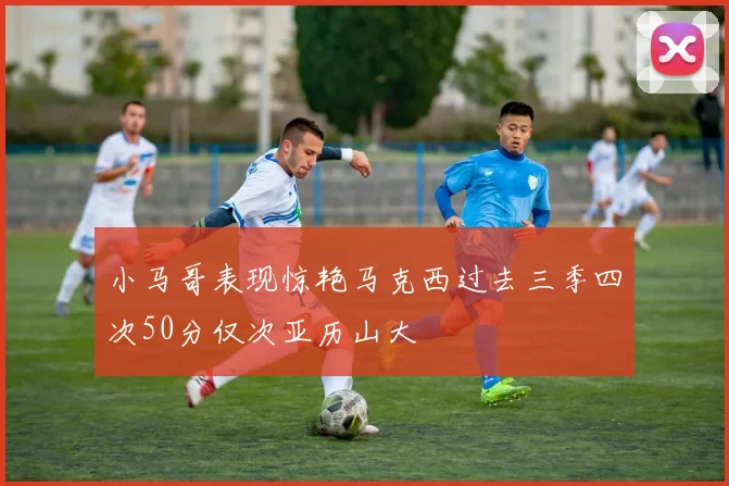 小马哥表现惊艳马克西过去三季四次50分仅次亚历山大