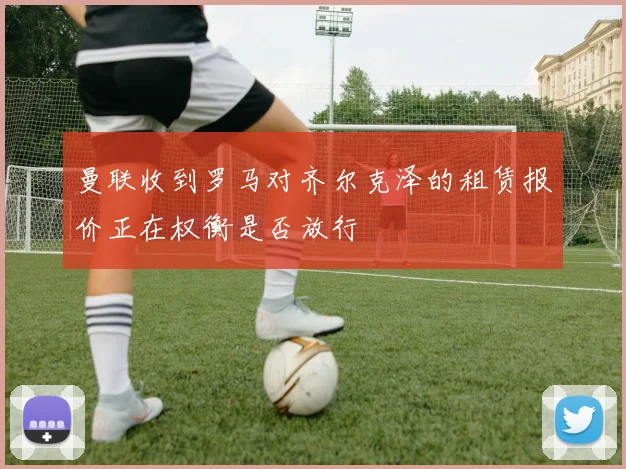 曼联收到罗马对齐尔克泽的租赁报价正在权衡是否放行