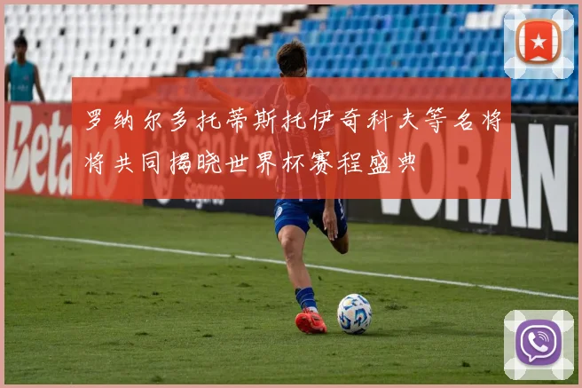 罗纳尔多托蒂斯托伊奇科夫等名将将共同揭晓世界杯赛程盛典
