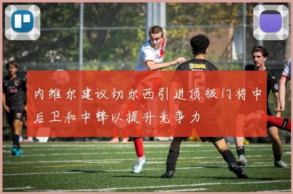 内维尔建议切尔西引进顶级门将中后卫和中锋以提升竞争力