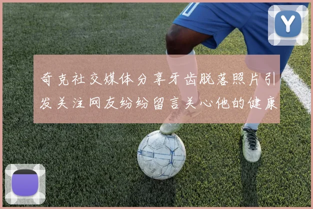 奇克社交媒体分享牙齿脱落照片引发关注网友纷纷留言关心他的健康状况